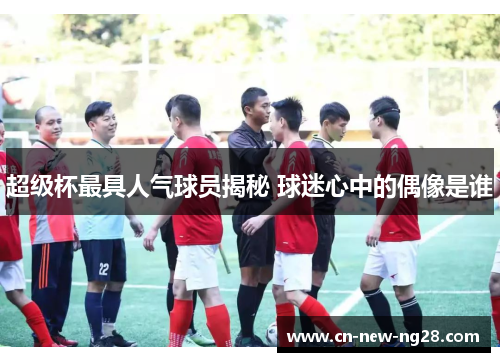 超级杯最具人气球员揭秘 球迷心中的偶像是谁 超级杯最具人气球员揭秘 球迷心中的偶像是谁