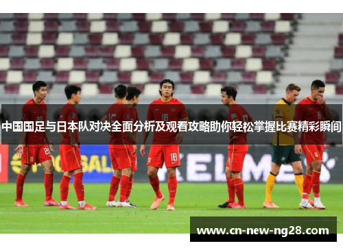 中国国足与日本队对决全面分析及观看攻略助你轻松掌握比赛精彩瞬间