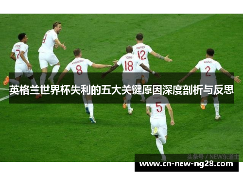 英格兰世界杯失利的五大关键原因深度剖析与反思 英格兰世界杯失利的五大关键原因深度剖析与反思