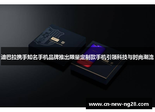 迪巴拉携手知名手机品牌推出限量定制款手机引领科技与时尚潮流 迪巴拉携手知名手机品牌推出限量定制款手机引领科技与时尚潮流