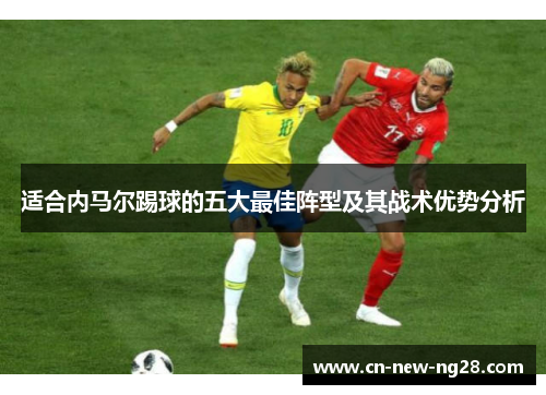 适合内马尔踢球的五大最佳阵型及其战术优势分析 适合内马尔踢球的五大最佳阵型及其战术优势分析