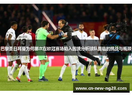 巴黎圣日耳曼为何屡次在欧冠赛场陷入困境分析球队面临的挑战与瓶颈 巴黎圣日耳曼为何屡次在欧冠赛场陷入困境分析球队面临的挑战与瓶颈