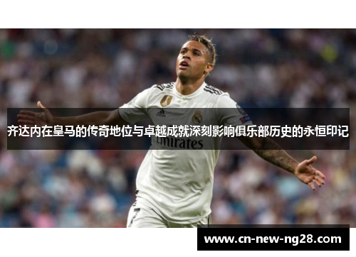 齐达内在皇马的传奇地位与卓越成就深刻影响俱乐部历史的永恒印记 齐达内在皇马的传奇地位与卓越成就深刻影响俱乐部历史的永恒印记