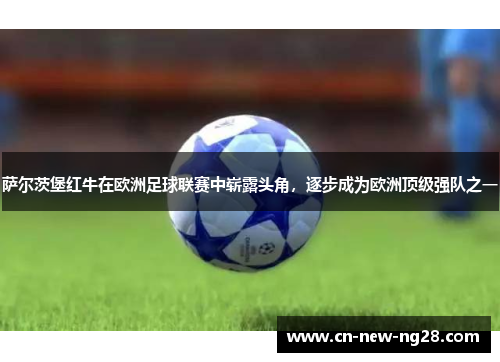 萨尔茨堡红牛在欧洲足球联赛中崭露头角,逐步成为欧洲顶级强队之一 萨尔茨堡红牛在欧洲足球联赛中崭露头角,逐步成为欧洲顶级强队之一