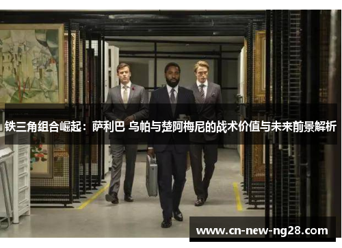 铁三角组合崛起：萨利巴 乌帕与楚阿梅尼的战术价值与未来前景解析