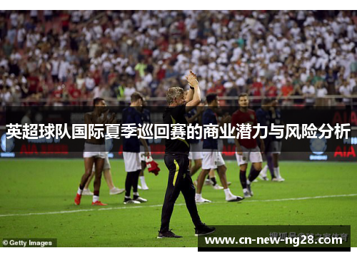 英超球队国际夏季巡回赛的商业潜力与风险分析 英超球队国际夏季巡回赛的商业潜力与风险分析