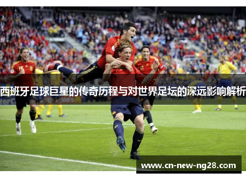西班牙足球巨星的传奇历程与对世界足坛的深远影响解析