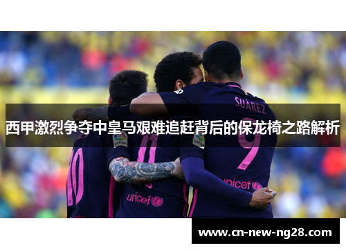 西甲激烈争夺中皇马艰难追赶背后的保龙椅之路解析