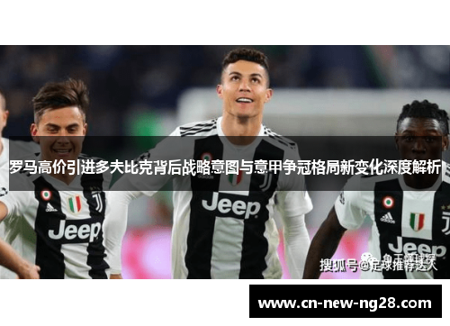 罗马高价引进多夫比克背后战略意图与意甲争冠格局新变化深度解析