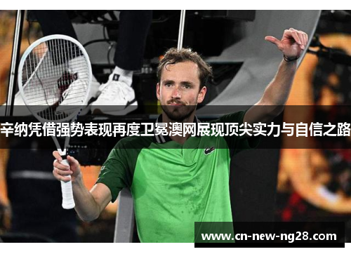 辛纳凭借强势表现再度卫冕澳网展现顶尖实力与自信之路