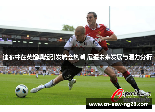 迪布林在英超崛起引发转会热潮 展望未来发展与潜力分析