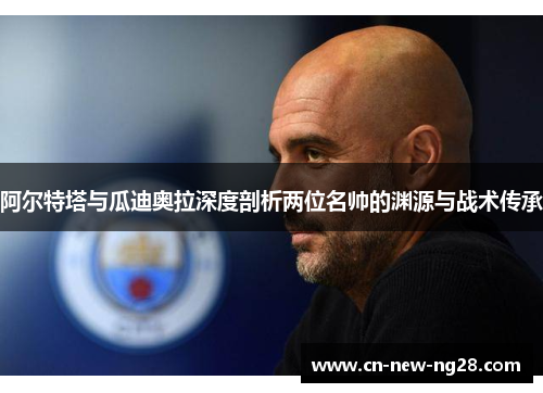 阿尔特塔与瓜迪奥拉深度剖析两位名帅的渊源与战术传承