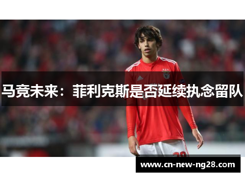 马竞未来：菲利克斯是否延续执念留队