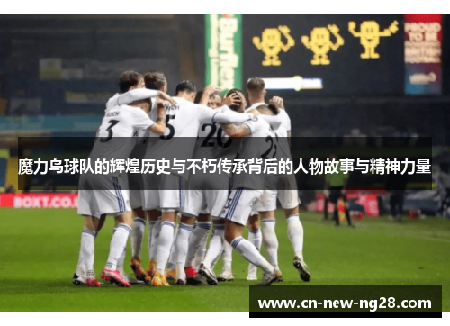 魔力鸟球队的辉煌历史与不朽传承背后的人物故事与精神力量 魔力鸟球队的辉煌历史与不朽传承背后的人物故事与精神力量