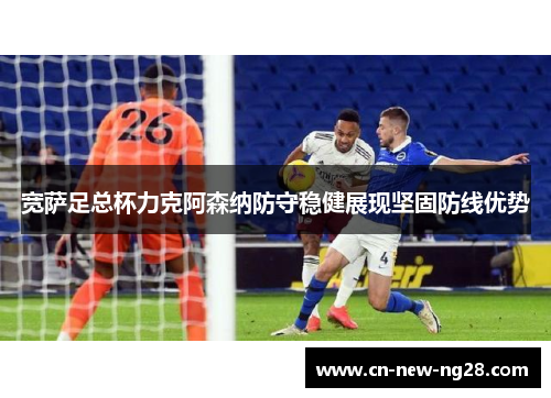 宽萨足总杯力克阿森纳防守稳健展现坚固防线优势 宽萨足总杯力克阿森纳防守稳健展现坚固防线优势